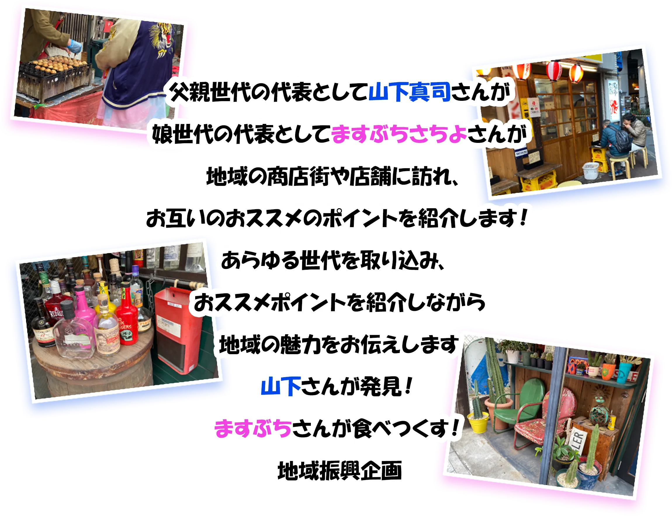 父親世代代表として山下真司さんと娘世代代表としてますぶちさちよさんが地域の商店街や店舗に訪れ、お互いのおすすめのポイントを紹介します！、あらゆる世代を取り込み魅力をお伝えする。